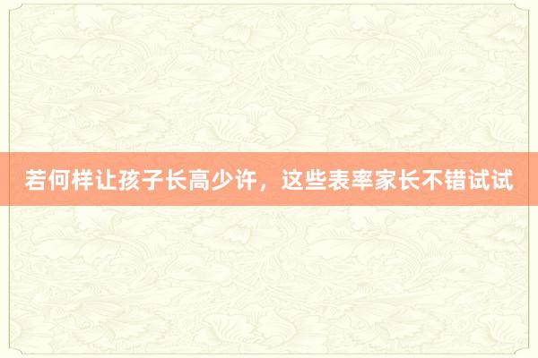 若何样让孩子长高少许，这些表率家长不错试试